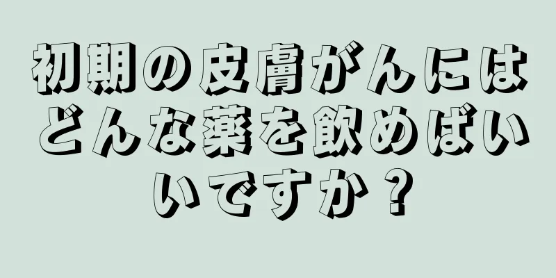 初期の皮膚がんにはどんな薬を飲めばいいですか？