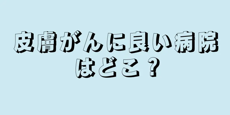 皮膚がんに良い病院はどこ？