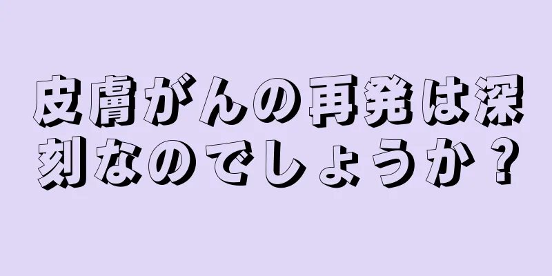 皮膚がんの再発は深刻なのでしょうか？