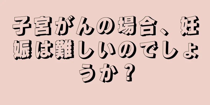 子宮がんの場合、妊娠は難しいのでしょうか？