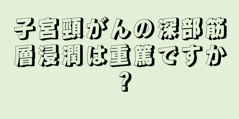 子宮頸がんの深部筋層浸潤は重篤ですか？