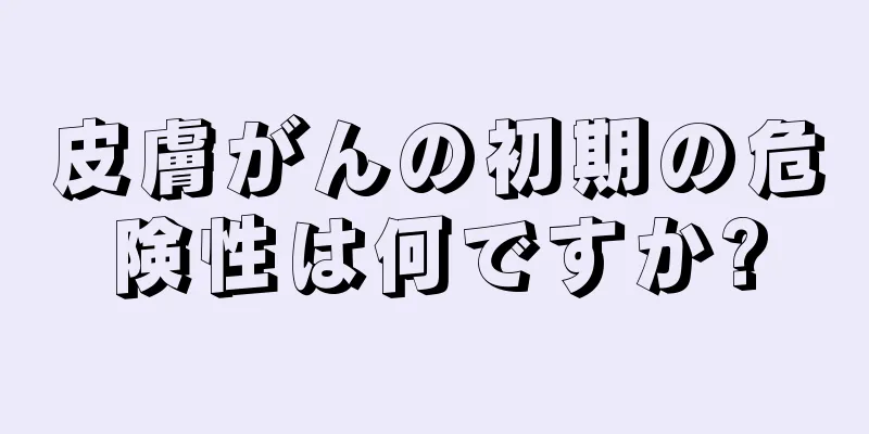 皮膚がんの初期の危険性は何ですか?