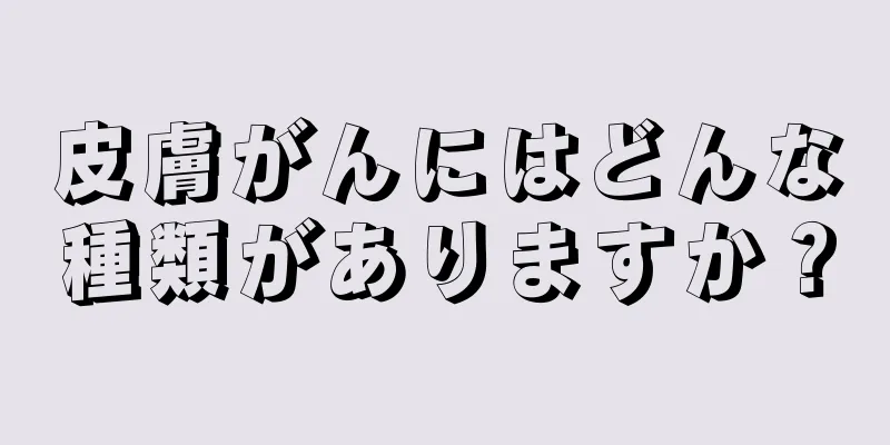 皮膚がんにはどんな種類がありますか？