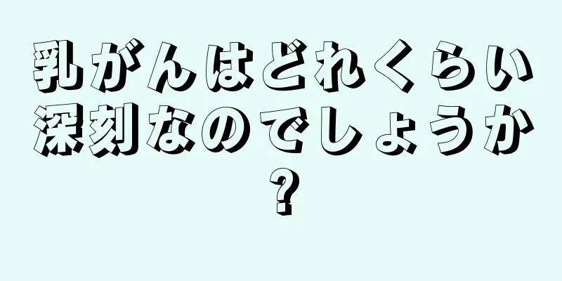 乳がんはどれくらい深刻なのでしょうか?