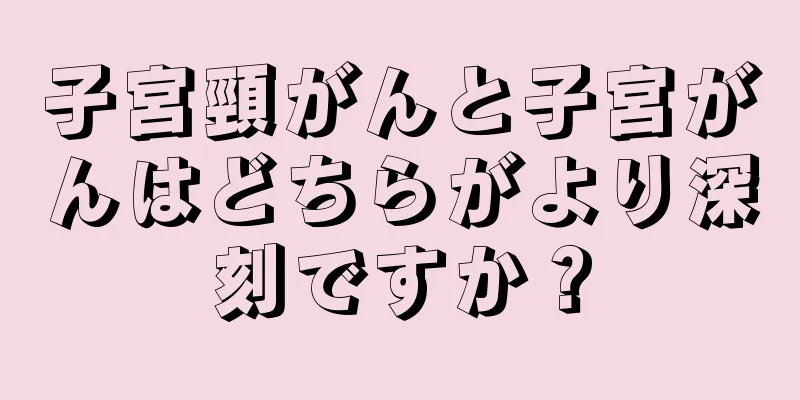 子宮頸がんと子宮がんはどちらがより深刻ですか？