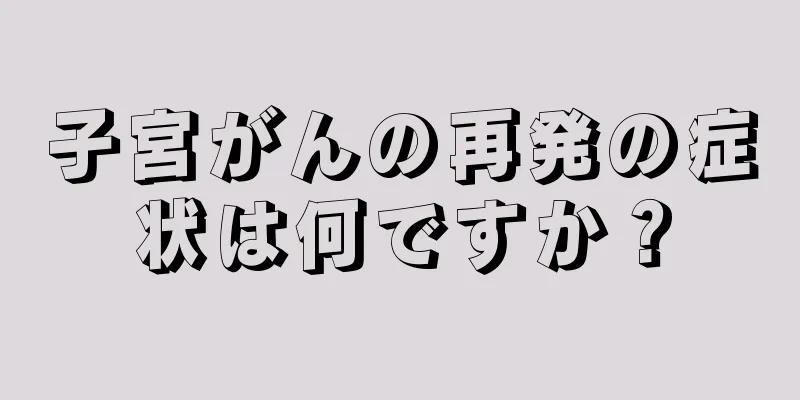 子宮がんの再発の症状は何ですか？