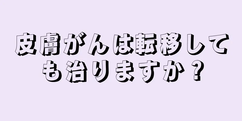 皮膚がんは転移しても治りますか？