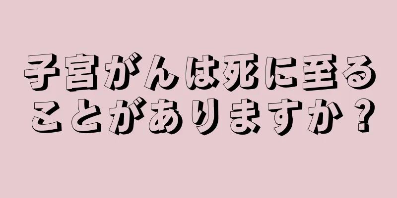 子宮がんは死に至ることがありますか？