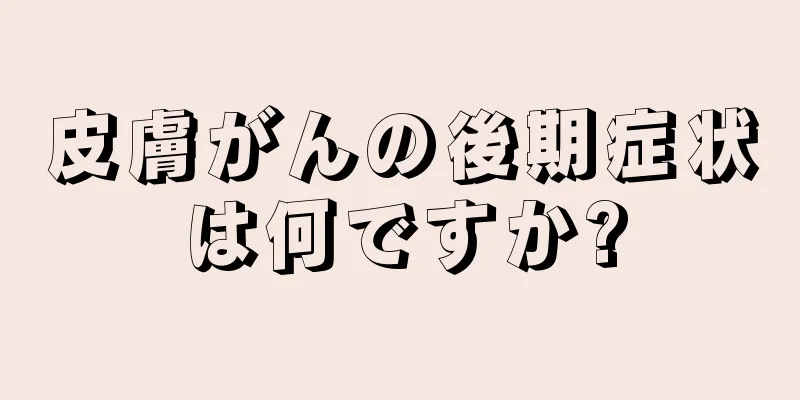 皮膚がんの後期症状は何ですか?