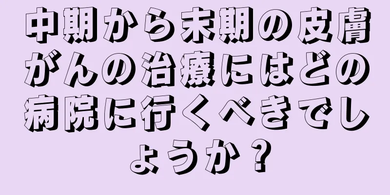 中期から末期の皮膚がんの治療にはどの病院に行くべきでしょうか？