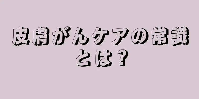 皮膚がんケアの常識とは？