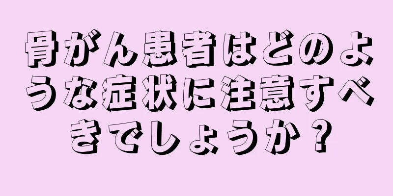 骨がん患者はどのような症状に注意すべきでしょうか？