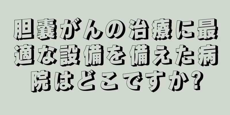 胆嚢がんの治療に最適な設備を備えた病院はどこですか?