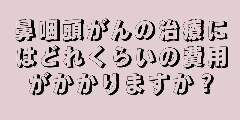 鼻咽頭がんの治療にはどれくらいの費用がかかりますか？
