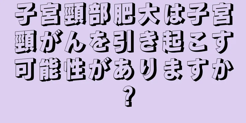 子宮頸部肥大は子宮頸がんを引き起こす可能性がありますか？