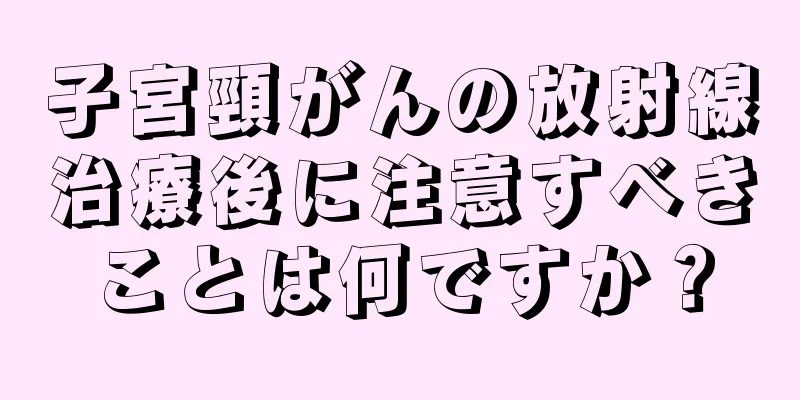 子宮頸がんの放射線治療後に注意すべきことは何ですか？