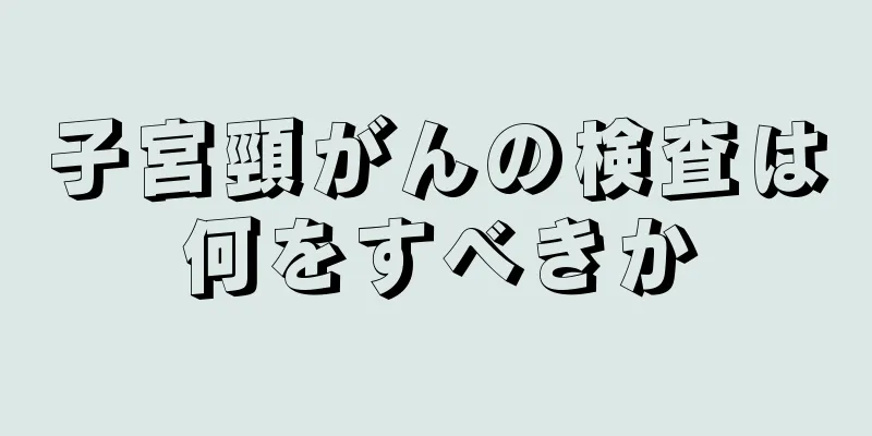 子宮頸がんの検査は何をすべきか