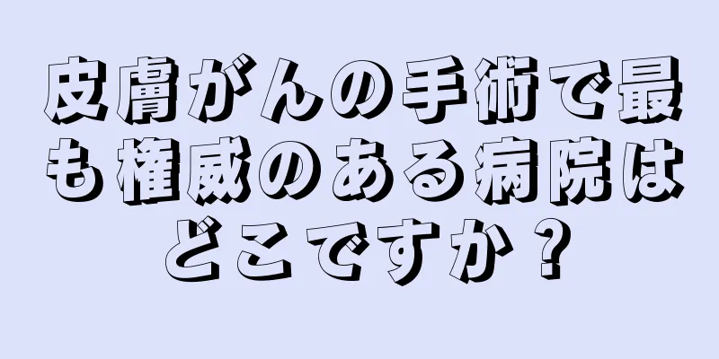 皮膚がんの手術で最も権威のある病院はどこですか？