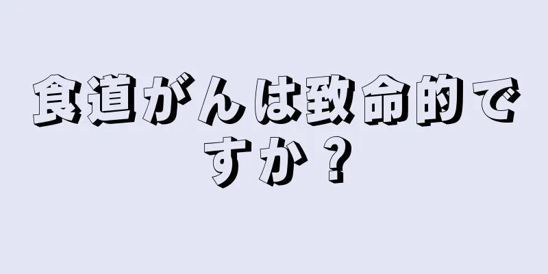 食道がんは致命的ですか？