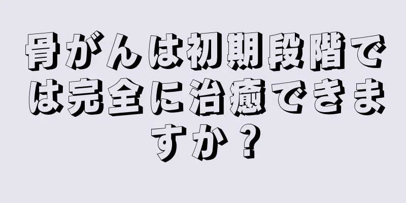 骨がんは初期段階では完全に治癒できますか？