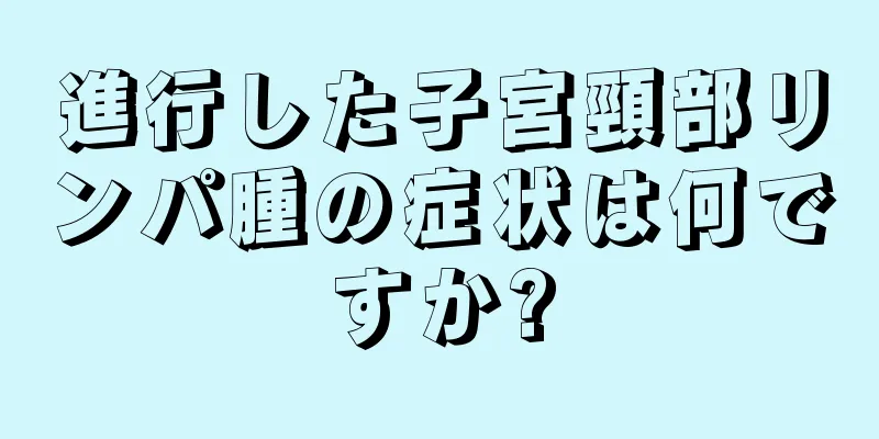 進行した子宮頸部リンパ腫の症状は何ですか?