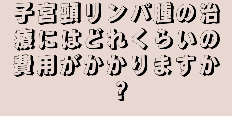 子宮頸リンパ腫の治療にはどれくらいの費用がかかりますか？