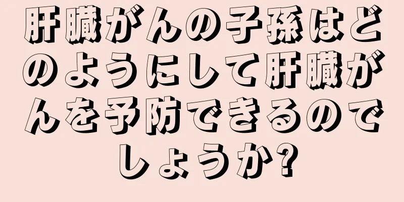 肝臓がんの子孫はどのようにして肝臓がんを予防できるのでしょうか?