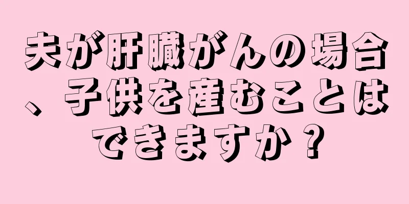 夫が肝臓がんの場合、子供を産むことはできますか？