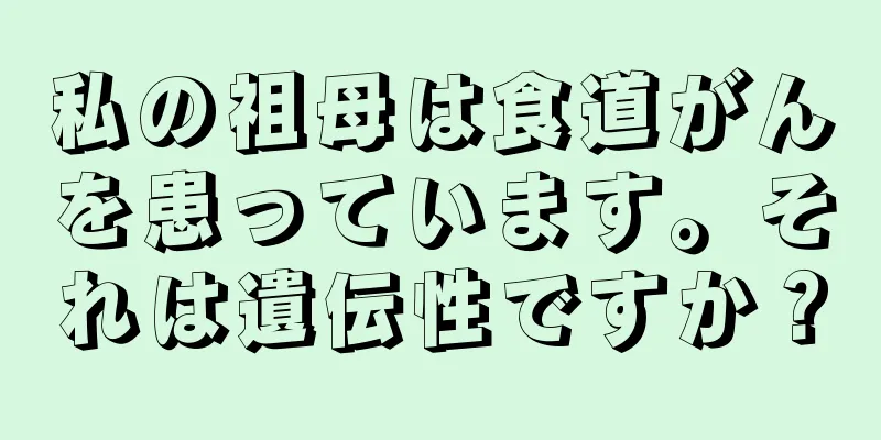 私の祖母は食道がんを患っています。それは遺伝性ですか？