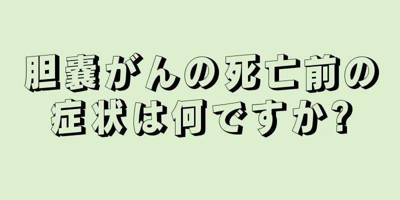胆嚢がんの死亡前の症状は何ですか?