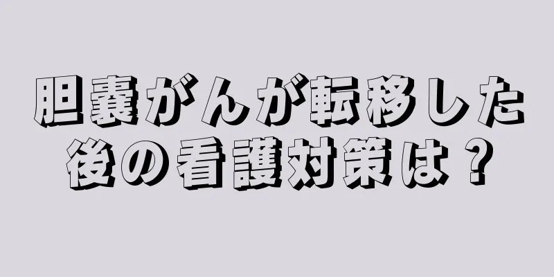 胆嚢がんが転移した後の看護対策は？