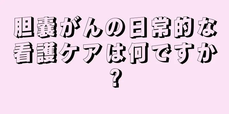 胆嚢がんの日常的な看護ケアは何ですか?