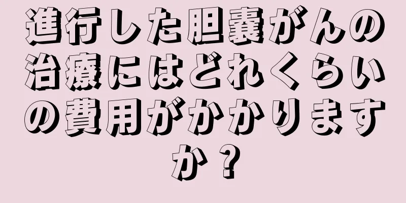 進行した胆嚢がんの治療にはどれくらいの費用がかかりますか？