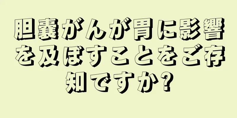 胆嚢がんが胃に影響を及ぼすことをご存知ですか?