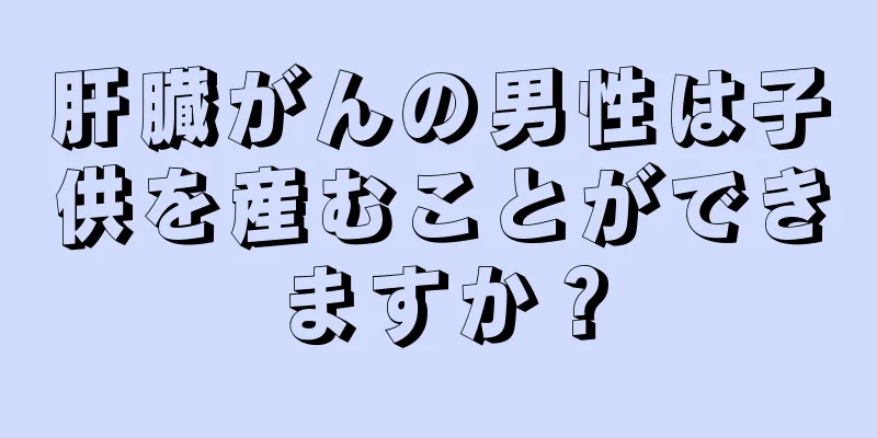 肝臓がんの男性は子供を産むことができますか？