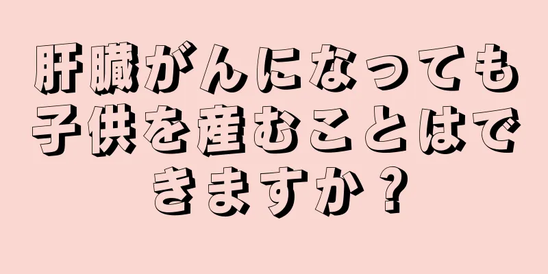 肝臓がんになっても子供を産むことはできますか？