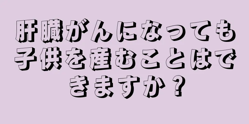 肝臓がんになっても子供を産むことはできますか？
