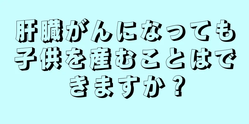 肝臓がんになっても子供を産むことはできますか？