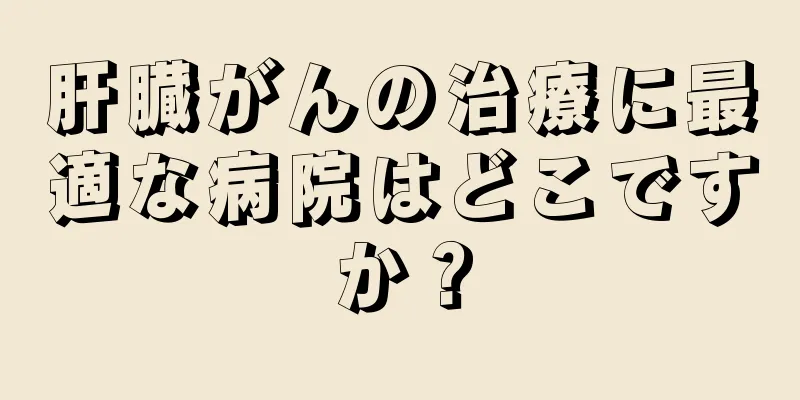 肝臓がんの治療に最適な病院はどこですか？