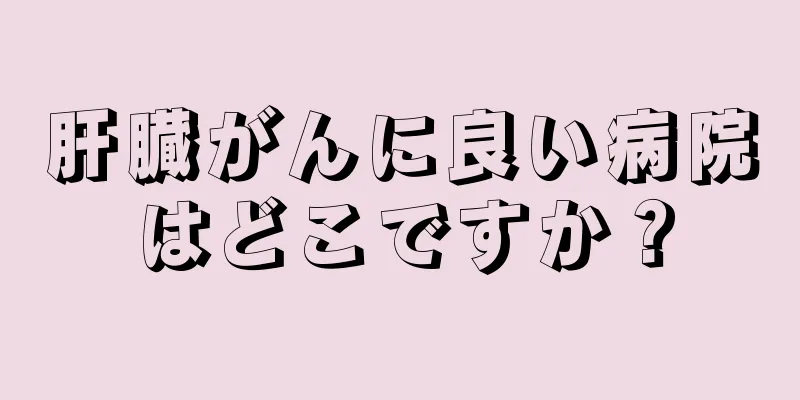 肝臓がんに良い病院はどこですか？