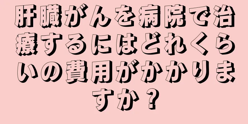 肝臓がんを病院で治療するにはどれくらいの費用がかかりますか？