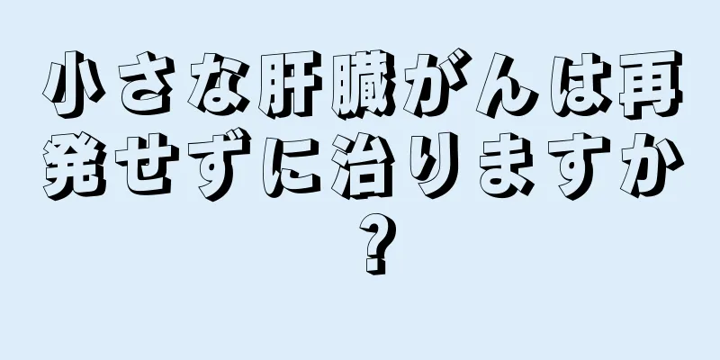 小さな肝臓がんは再発せずに治りますか？