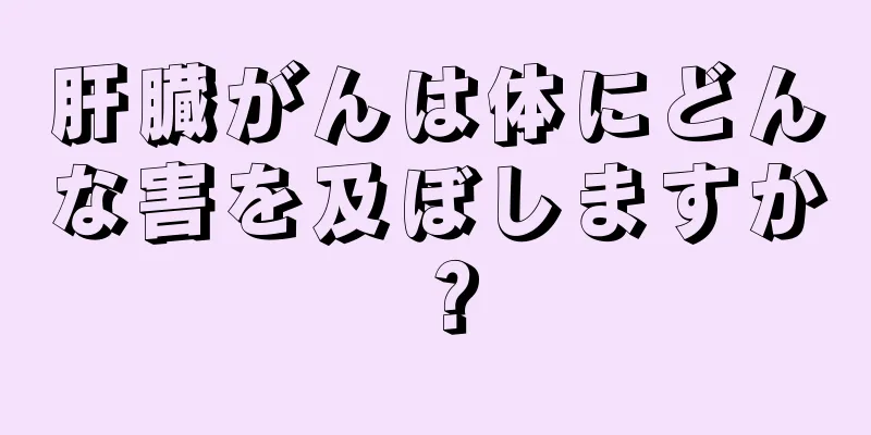 肝臓がんは体にどんな害を及ぼしますか？