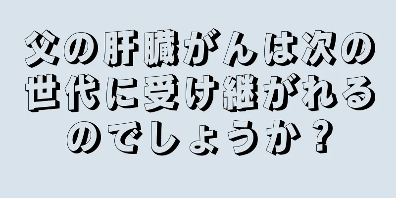 父の肝臓がんは次の世代に受け継がれるのでしょうか？