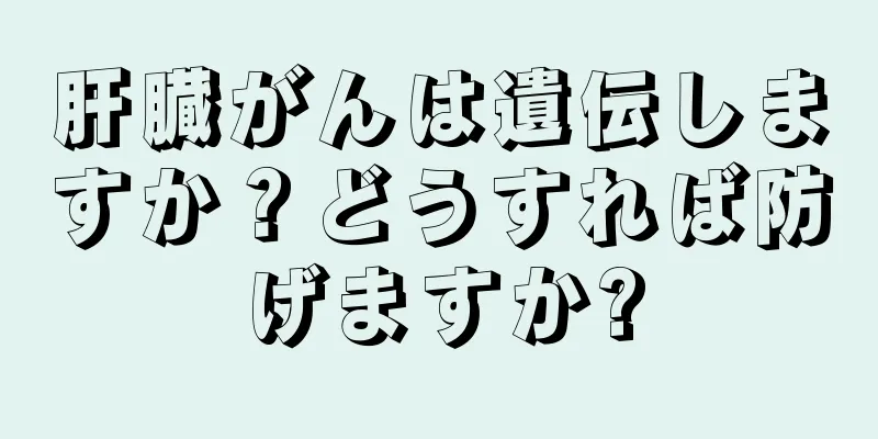 肝臓がんは遺伝しますか？どうすれば防げますか?