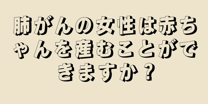 肺がんの女性は赤ちゃんを産むことができますか？