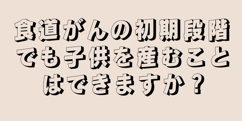 食道がんの初期段階でも子供を産むことはできますか？
