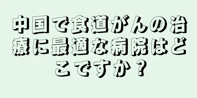 中国で食道がんの治療に最適な病院はどこですか？