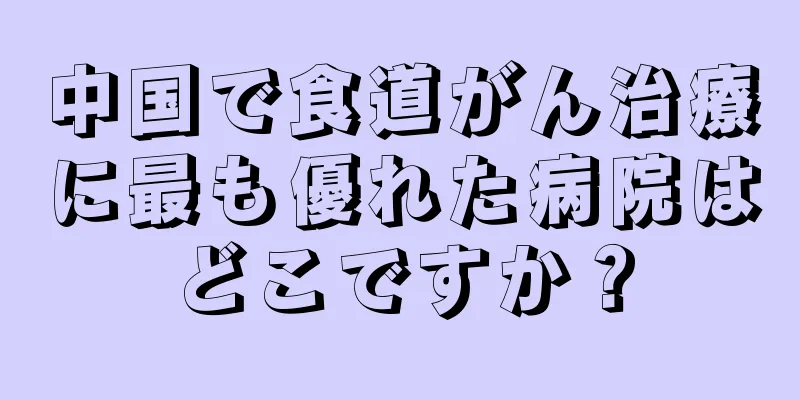 中国で食道がん治療に最も優れた病院はどこですか？