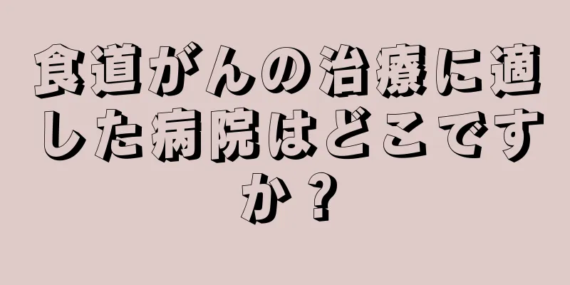 食道がんの治療に適した病院はどこですか？